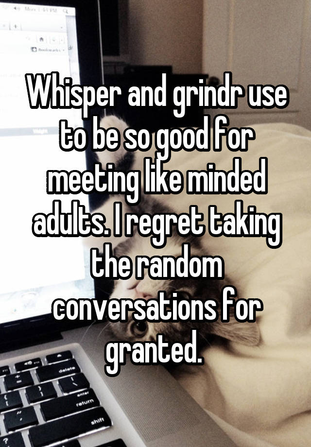 Whisper and grindr use to be so good for meeting like minded adults. I regret taking the random conversations for granted. 