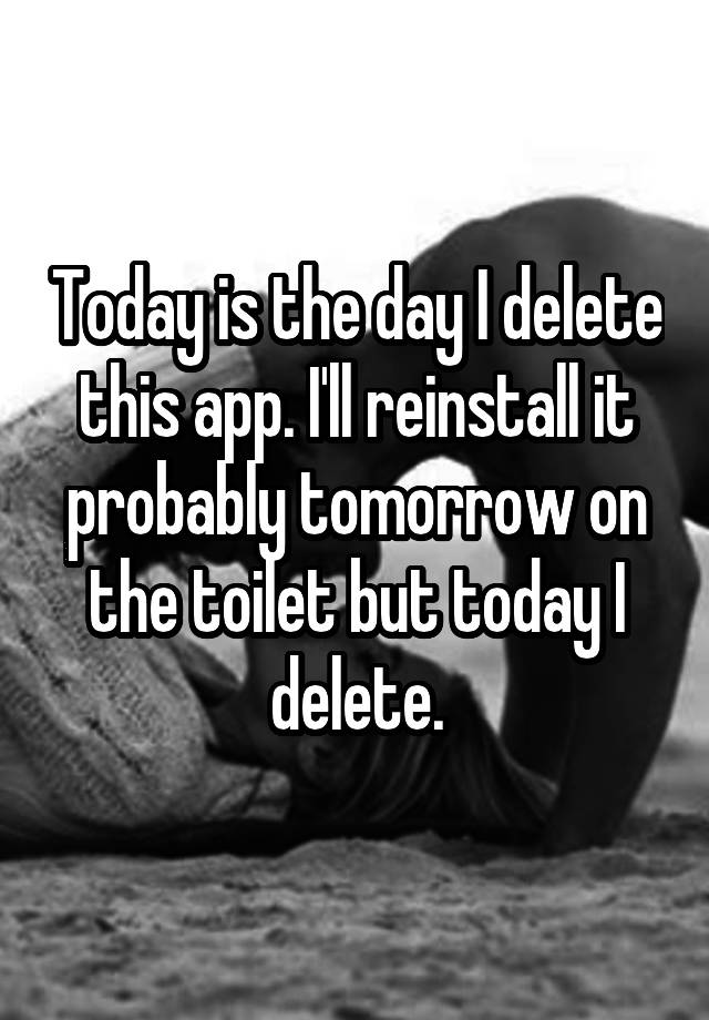 Today is the day I delete this app. I'll reinstall it probably tomorrow on the toilet but today I delete.