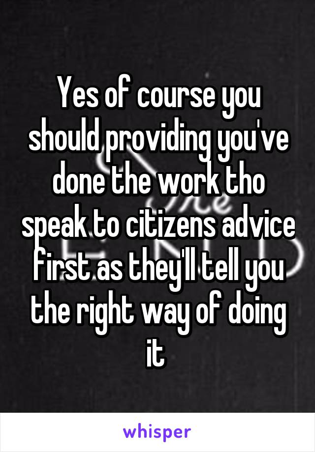 Yes of course you should providing you've done the work tho speak to citizens advice first as they'll tell you the right way of doing it 