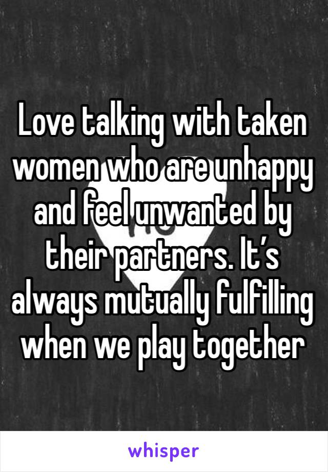 Love talking with taken women who are unhappy and feel unwanted by their partners. It’s always mutually fulfilling when we play together