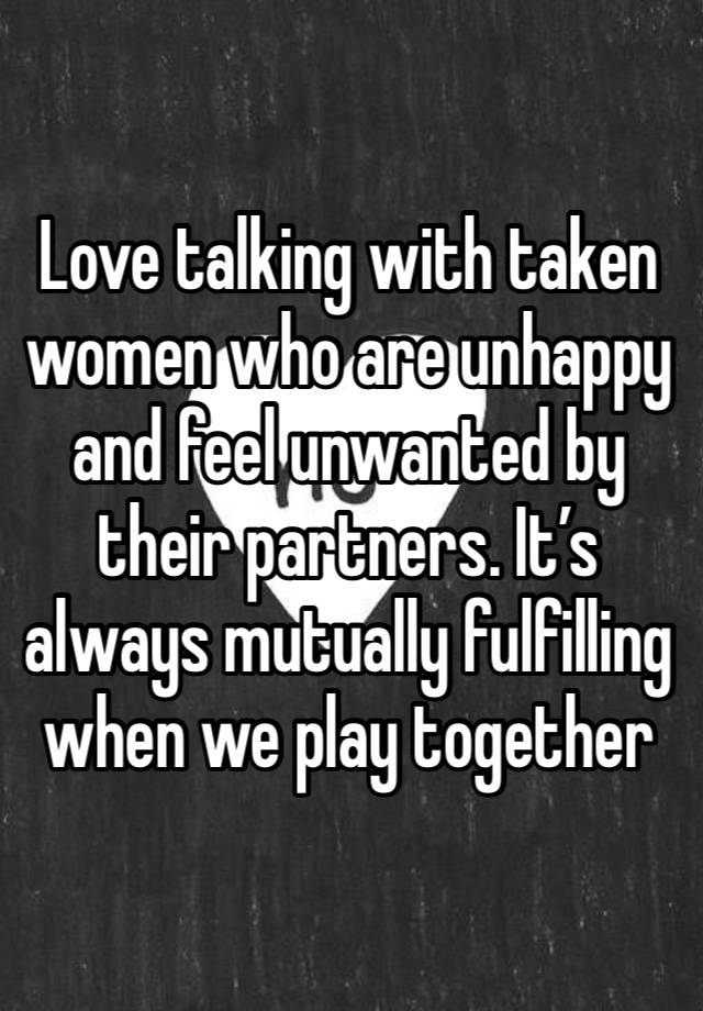 Love talking with taken women who are unhappy and feel unwanted by their partners. It’s always mutually fulfilling when we play together