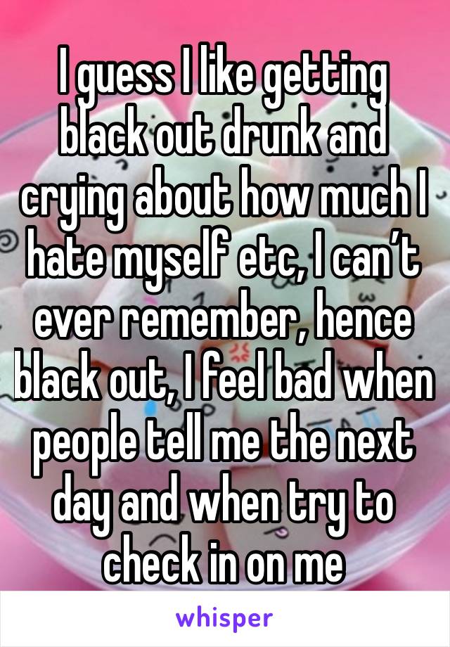 I guess I like getting black out drunk and crying about how much I hate myself etc, I can’t ever remember, hence black out, I feel bad when people tell me the next day and when try to check in on me