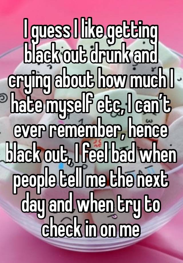 I guess I like getting black out drunk and crying about how much I hate myself etc, I can’t ever remember, hence black out, I feel bad when people tell me the next day and when try to check in on me