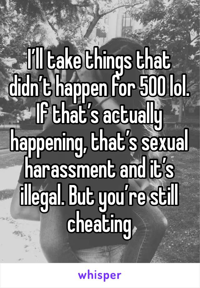 I’ll take things that didn’t happen for 500 lol. If that’s actually happening, that’s sexual harassment and it’s illegal. But you’re still cheating 