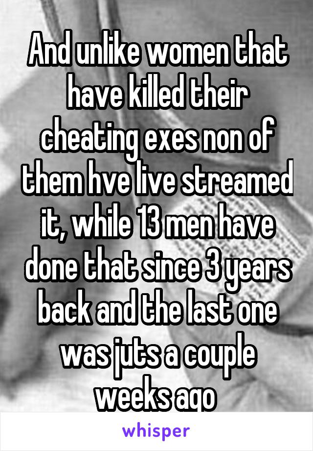 And unlike women that have killed their cheating exes non of them hve live streamed it, while 13 men have done that since 3 years back and the last one was juts a couple weeks ago 