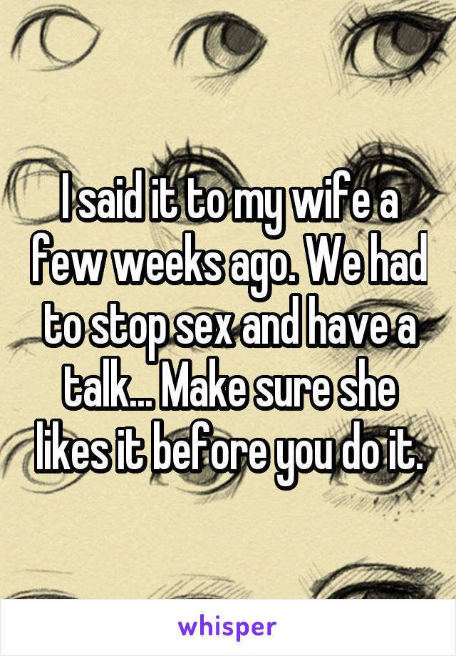 I said it to my wife a few weeks ago. We had to stop sex and have a talk... Make sure she likes it before you do it.