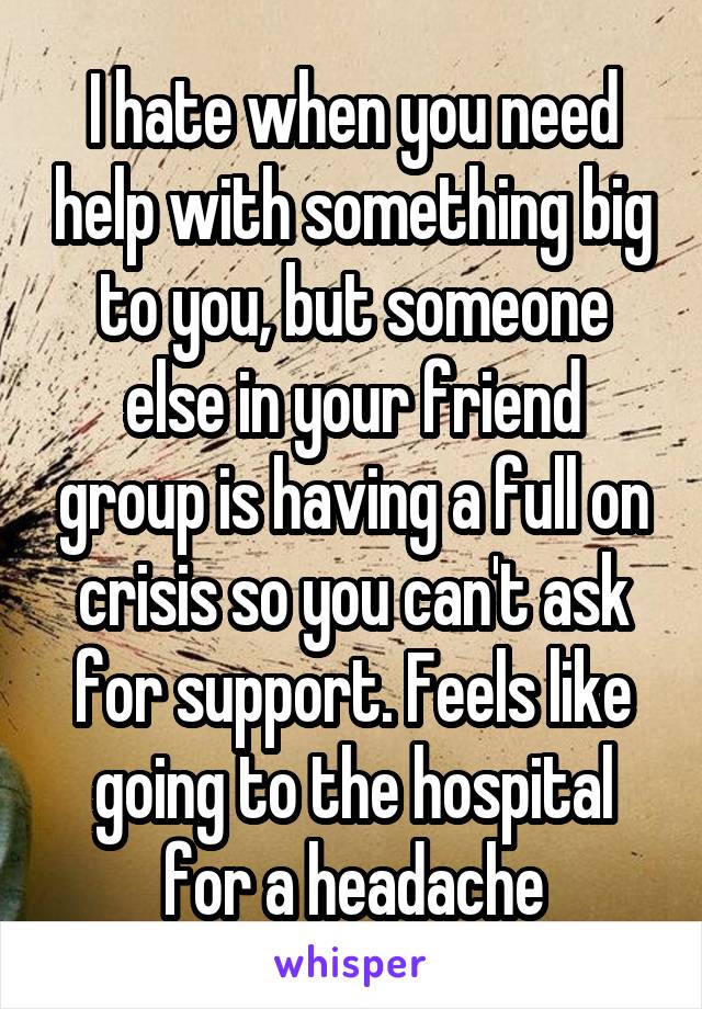 I hate when you need help with something big to you, but someone else in your friend group is having a full on crisis so you can't ask for support. Feels like going to the hospital for a headache