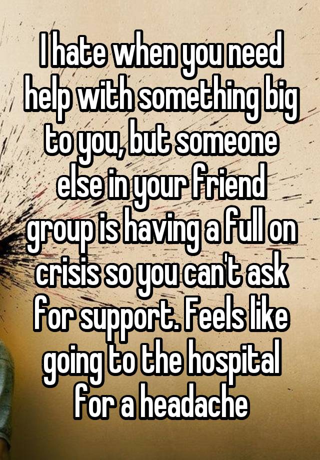 I hate when you need help with something big to you, but someone else in your friend group is having a full on crisis so you can't ask for support. Feels like going to the hospital for a headache