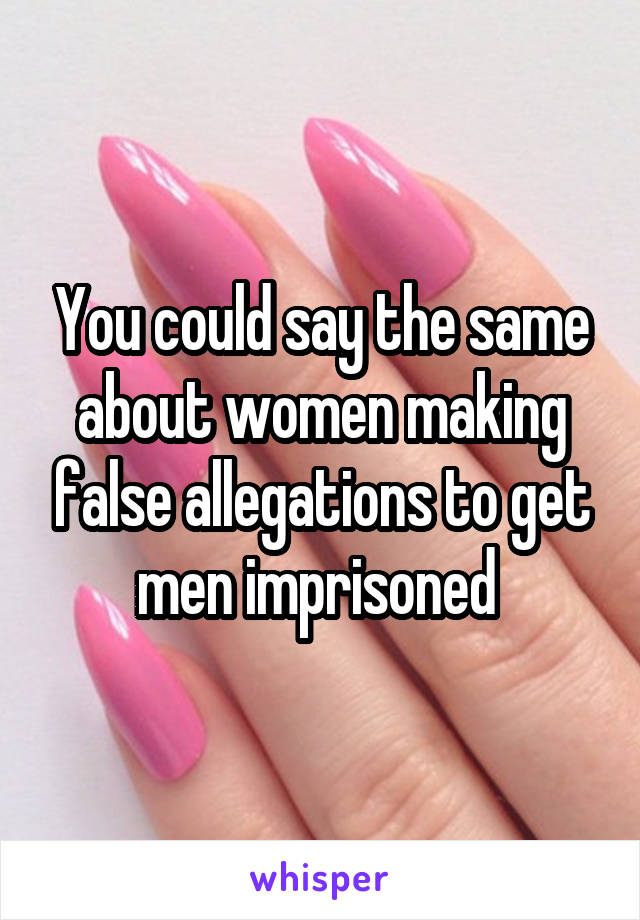 You could say the same about women making false allegations to get men imprisoned 