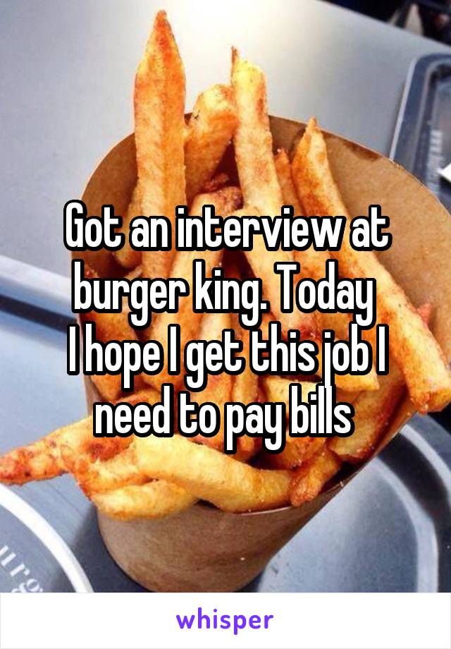 Got an interview at burger king. Today 
I hope I get this job I need to pay bills 