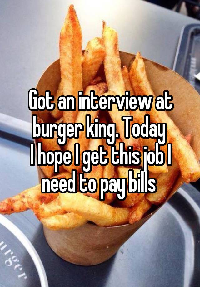 Got an interview at burger king. Today 
I hope I get this job I need to pay bills 