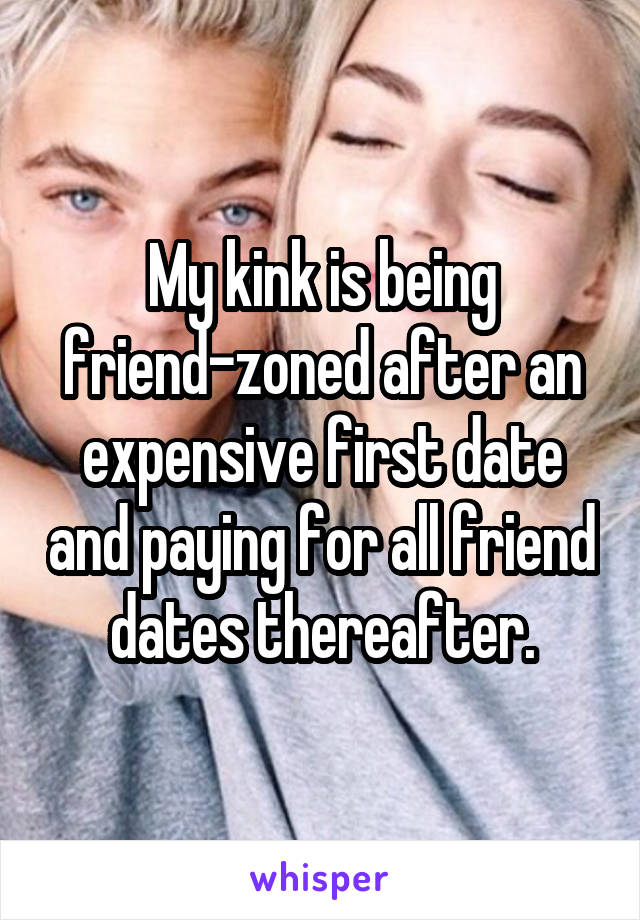 My kink is being friend-zoned after an expensive first date and paying for all friend dates thereafter.