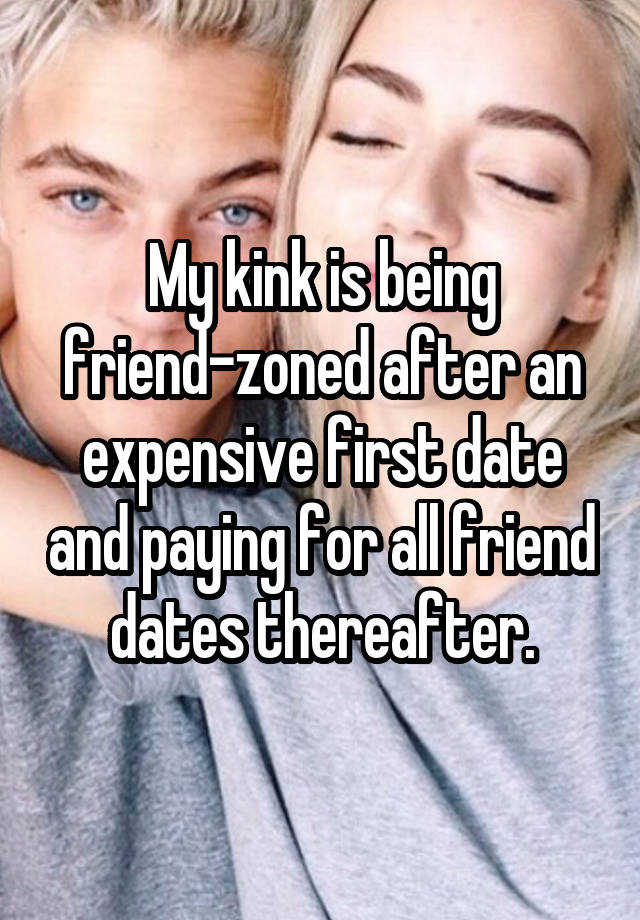 My kink is being friend-zoned after an expensive first date and paying for all friend dates thereafter.