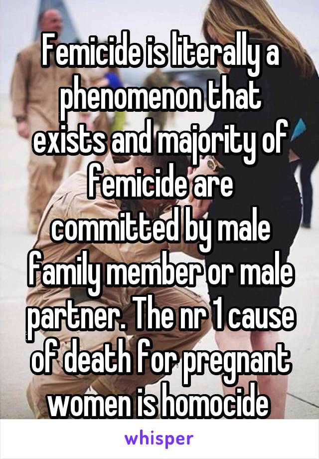 Femicide is literally a phenomenon that exists and majority of femicide are committed by male family member or male partner. The nr 1 cause of death for pregnant women is homocide 