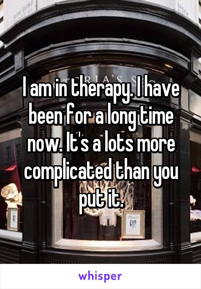 I am in therapy. I have been for a long time now. It's a lots more complicated than you put it.