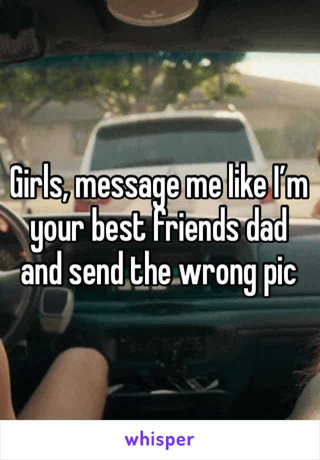 Girls, message me like I’m your best friends dad and send the wrong pic 