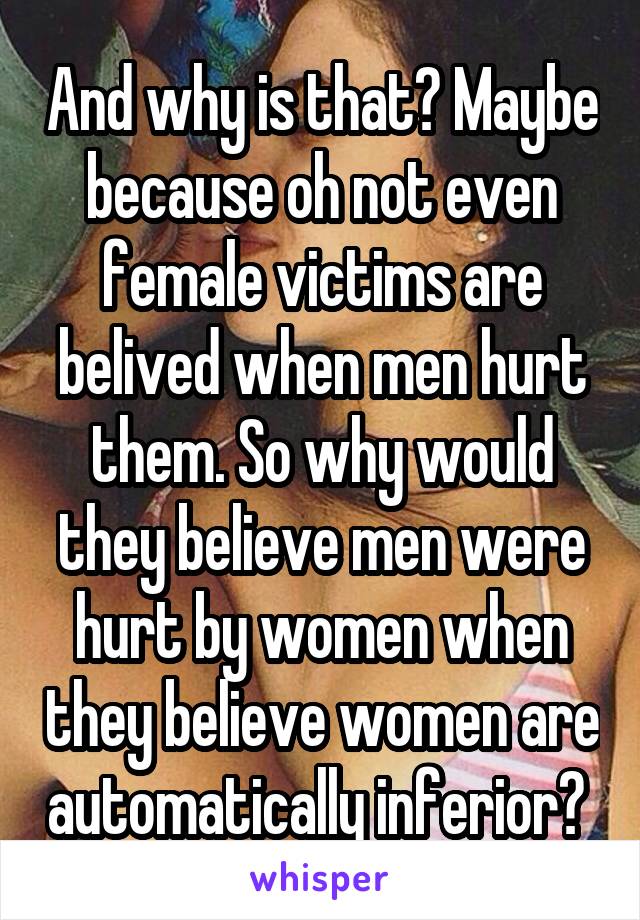 And why is that? Maybe because oh not even female victims are belived when men hurt them. So why would they believe men were hurt by women when they believe women are automatically inferior? 