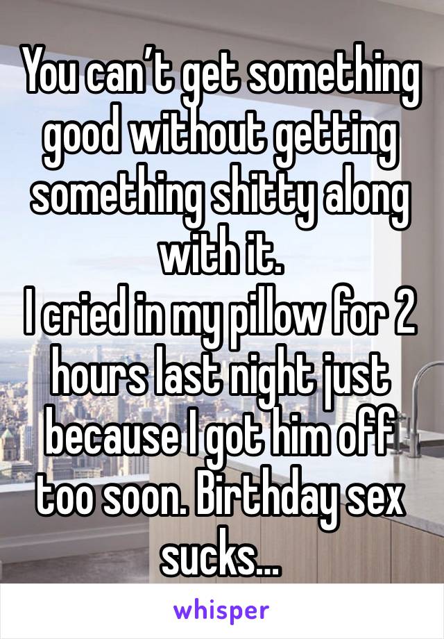 You can’t get something good without getting something shitty along with it. 
I cried in my pillow for 2 hours last night just because I got him off too soon. Birthday sex sucks…