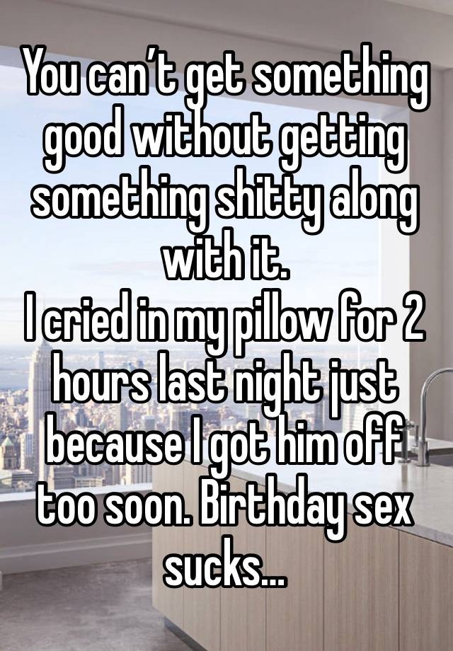 You can’t get something good without getting something shitty along with it. 
I cried in my pillow for 2 hours last night just because I got him off too soon. Birthday sex sucks…