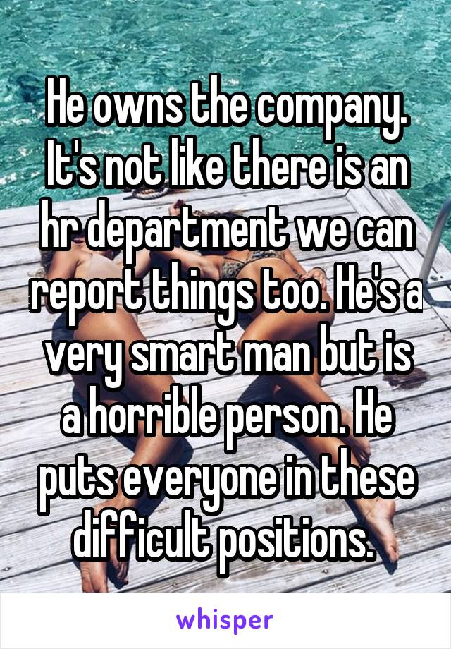 He owns the company. It's not like there is an hr department we can report things too. He's a very smart man but is a horrible person. He puts everyone in these difficult positions. 