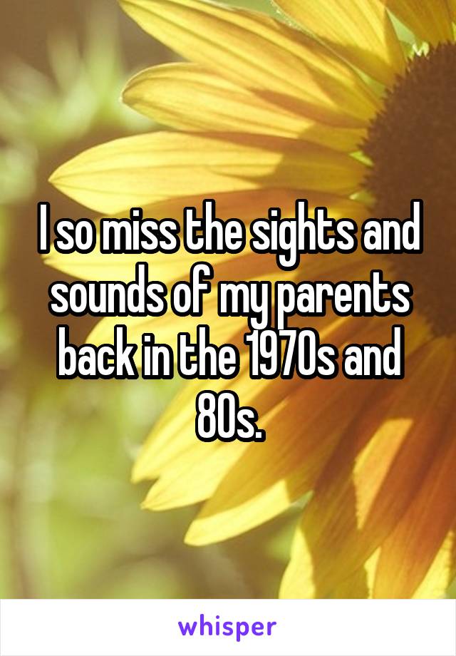 I so miss the sights and sounds of my parents back in the 1970s and 80s.