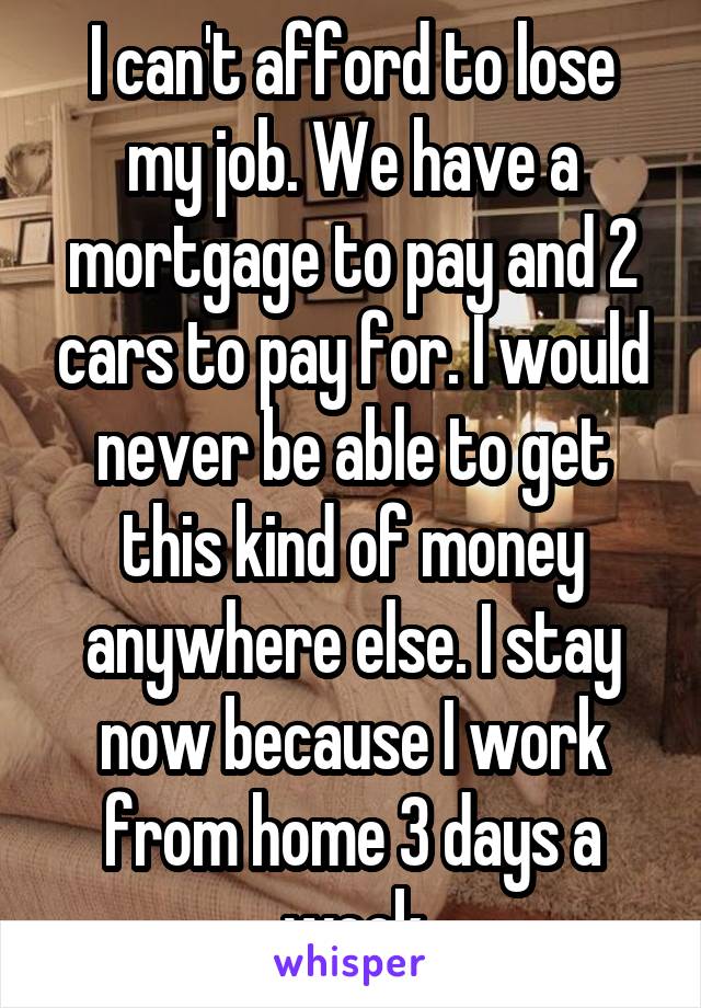 I can't afford to lose my job. We have a mortgage to pay and 2 cars to pay for. I would never be able to get this kind of money anywhere else. I stay now because I work from home 3 days a week