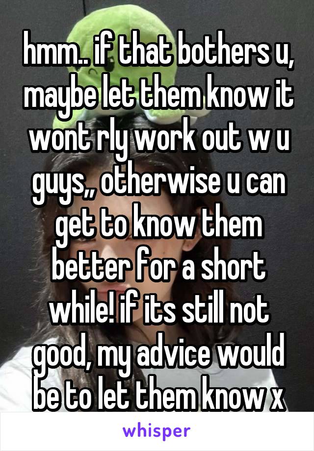 hmm.. if that bothers u, maybe let them know it wont rly work out w u guys,, otherwise u can get to know them better for a short while! if its still not good, my advice would be to let them know x