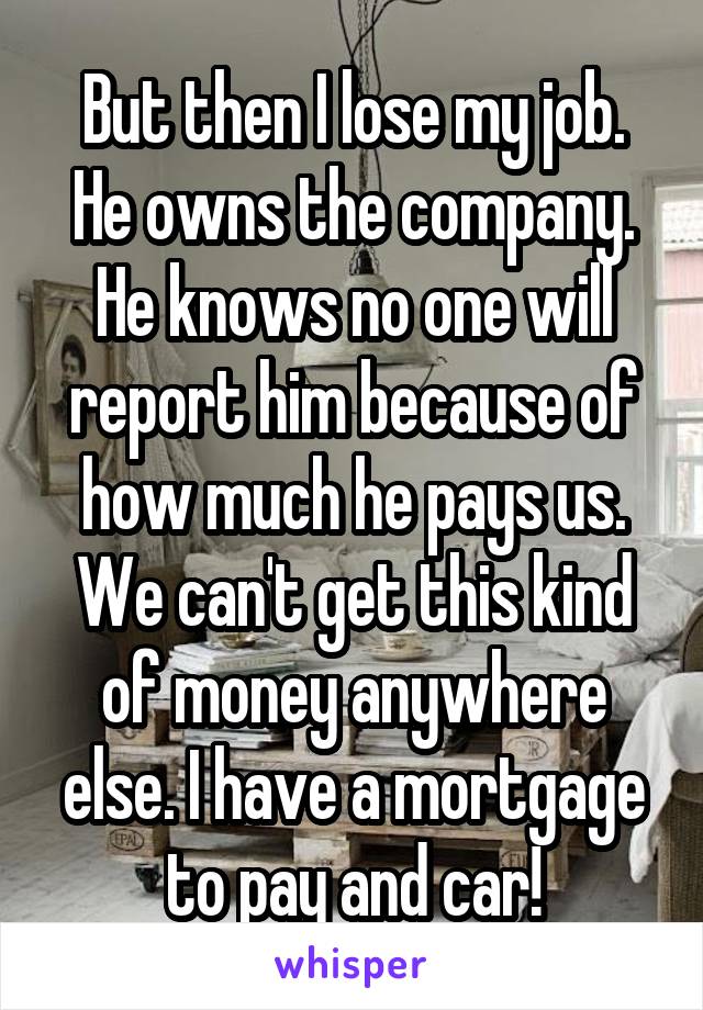 But then I lose my job. He owns the company. He knows no one will report him because of how much he pays us. We can't get this kind of money anywhere else. I have a mortgage to pay and car!