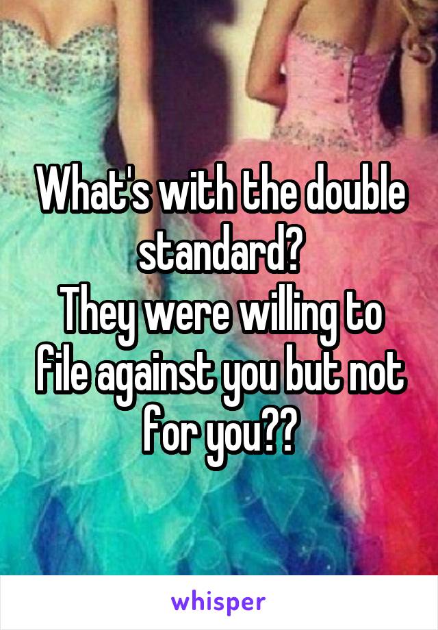 What's with the double standard?
They were willing to file against you but not for you??