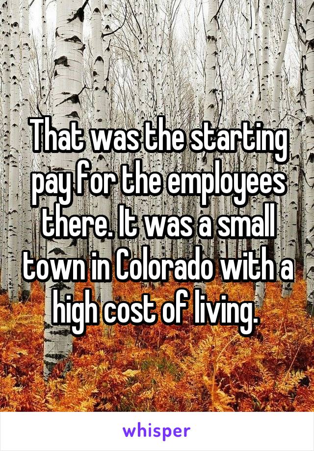 That was the starting pay for the employees there. It was a small town in Colorado with a high cost of living. 