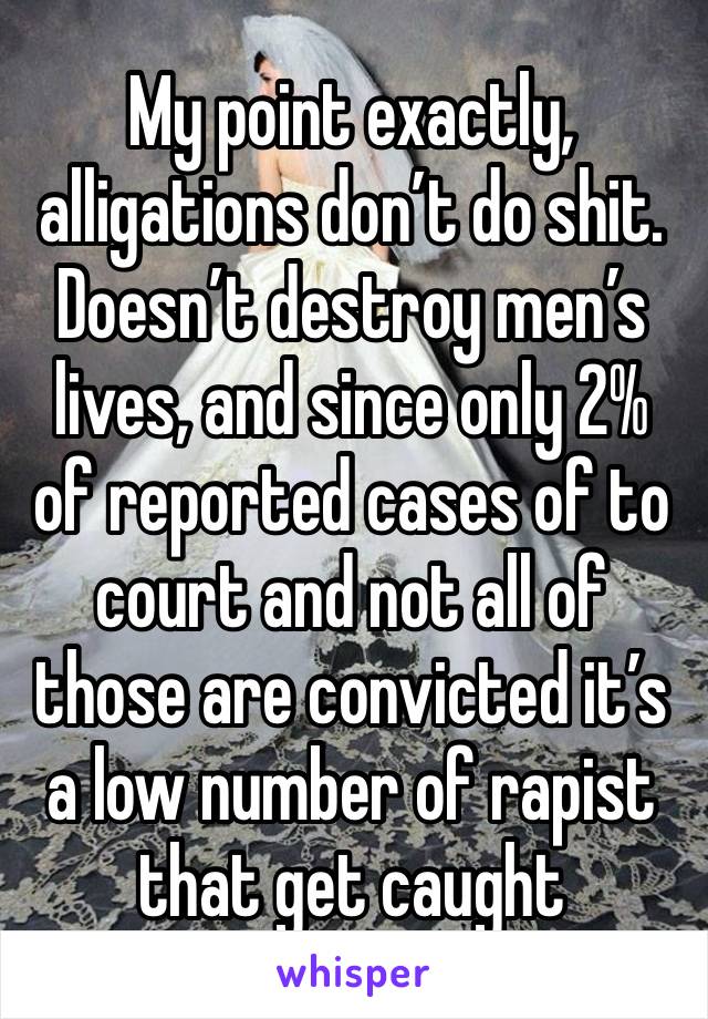 My point exactly, alligations don’t do shit. Doesn’t destroy men’s lives, and since only 2% of reported cases of to court and not all of those are convicted it’s a low number of rapist that get caught