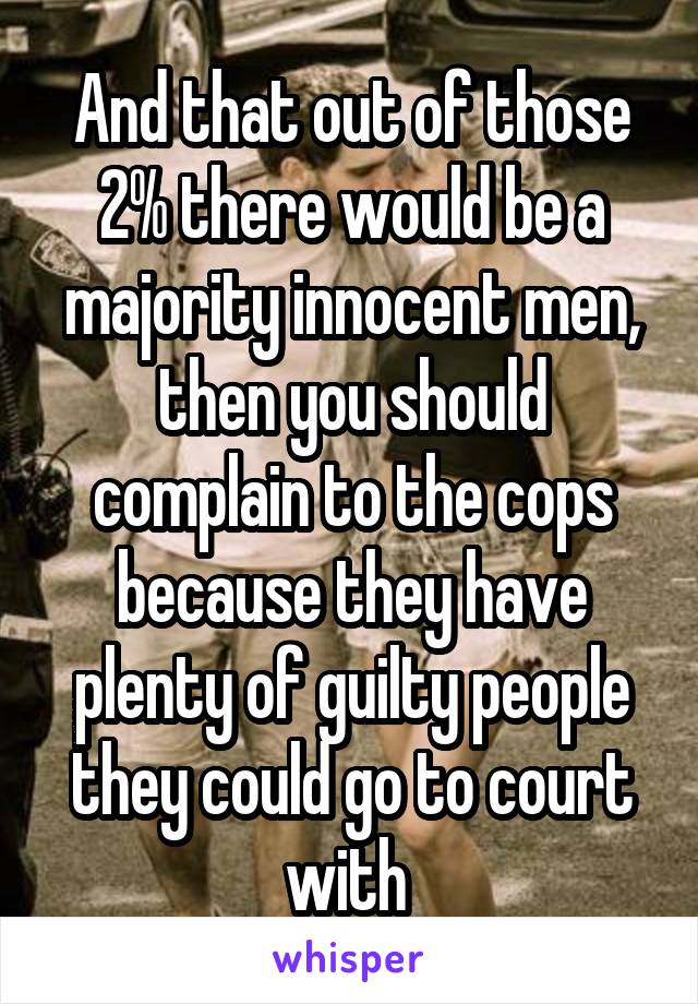 And that out of those 2% there would be a majority innocent men, then you should complain to the cops because they have plenty of guilty people they could go to court with 