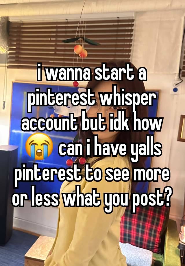 i wanna start a pinterest whisper account but idk how😭 can i have yalls pinterest to see more or less what you post?