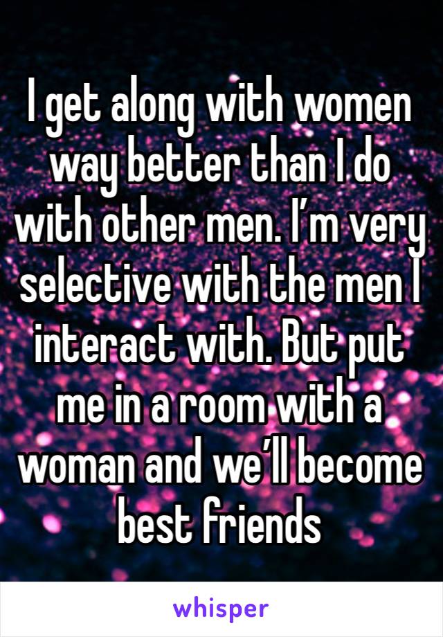 I get along with women way better than I do with other men. I’m very selective with the men I interact with. But put me in a room with a woman and we’ll become best friends 