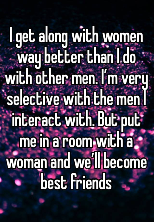 I get along with women way better than I do with other men. I’m very selective with the men I interact with. But put me in a room with a woman and we’ll become best friends 