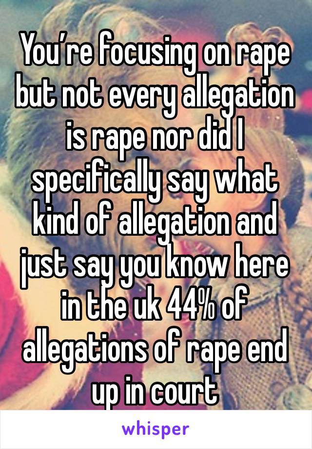 You’re focusing on rape but not every allegation is rape nor did I specifically say what kind of allegation and just say you know here in the uk 44% of allegations of rape end up in court