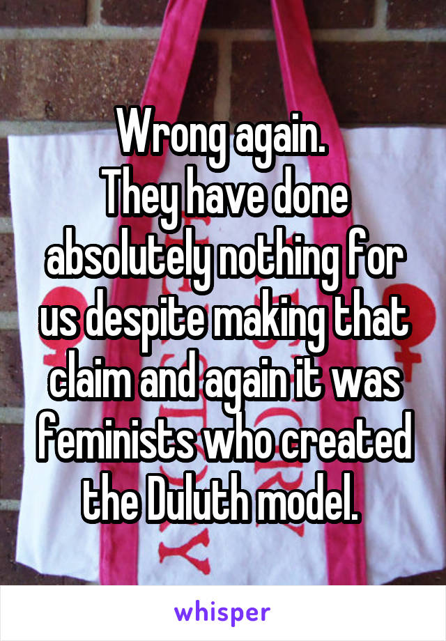 Wrong again. 
They have done absolutely nothing for us despite making that claim and again it was feminists who created the Duluth model. 