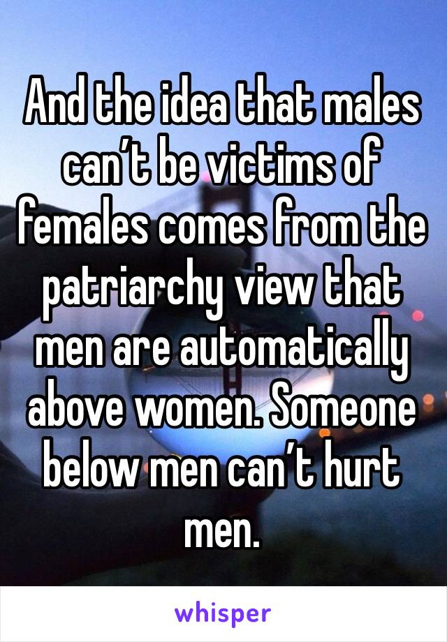 And the idea that males can’t be victims of females comes from the patriarchy view that men are automatically above women. Someone below men can’t hurt men. 