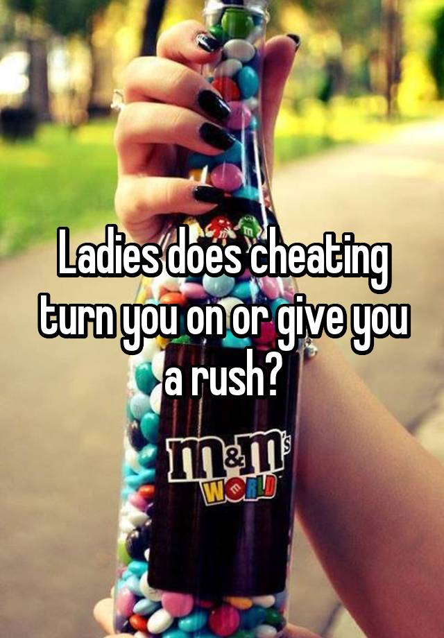 Ladies does cheating turn you on or give you a rush?