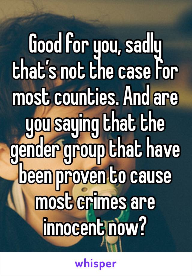 Good for you, sadly that’s not the case for most counties. And are you saying that the gender group that have been proven to cause most crimes are innocent now? 