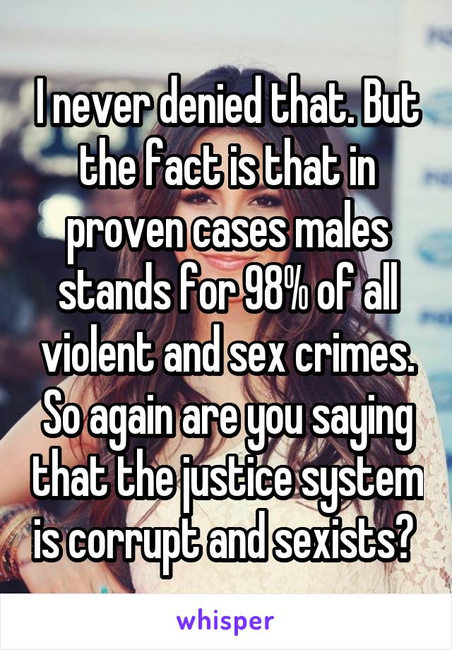 I never denied that. But the fact is that in proven cases males stands for 98% of all violent and sex crimes. So again are you saying that the justice system is corrupt and sexists? 