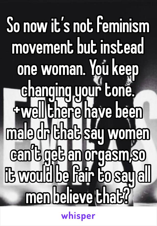 So now it’s not feminism movement but instead  one woman. You keep changing your tone. +well there have been male dr that say women can’t get an orgasm,so it would be fair to say all men believe that?