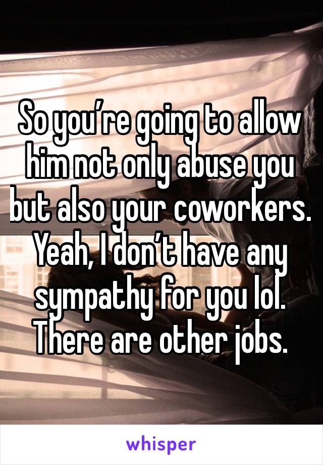 So you’re going to allow him not only abuse you but also your coworkers. Yeah, I don’t have any sympathy for you lol. There are other jobs. 