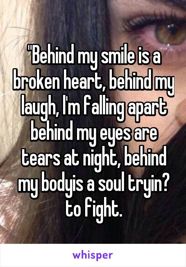 "Behind my smile is a broken heart, behind my laugh, l'm falling apart behind my eyes are tears at night, behind my bodyis a soul tryin? to fight.