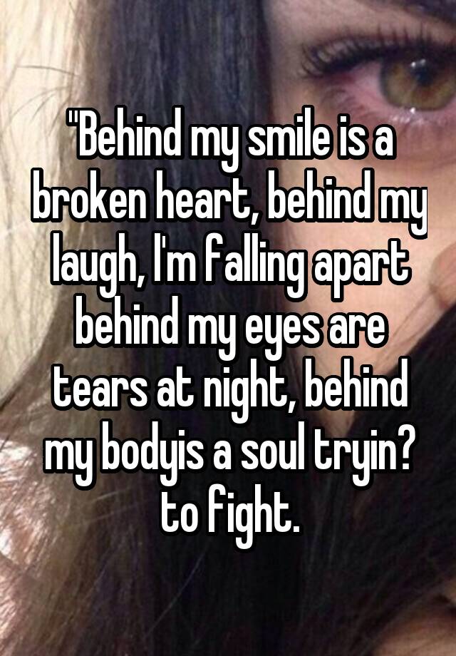 "Behind my smile is a broken heart, behind my laugh, l'm falling apart behind my eyes are tears at night, behind my bodyis a soul tryin? to fight.