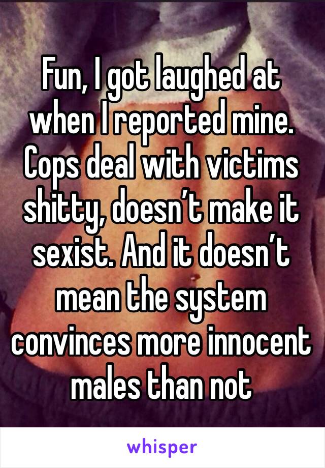 Fun, I got laughed at when I reported mine. Cops deal with victims shitty, doesn’t make it sexist. And it doesn’t mean the system convinces more innocent males than not