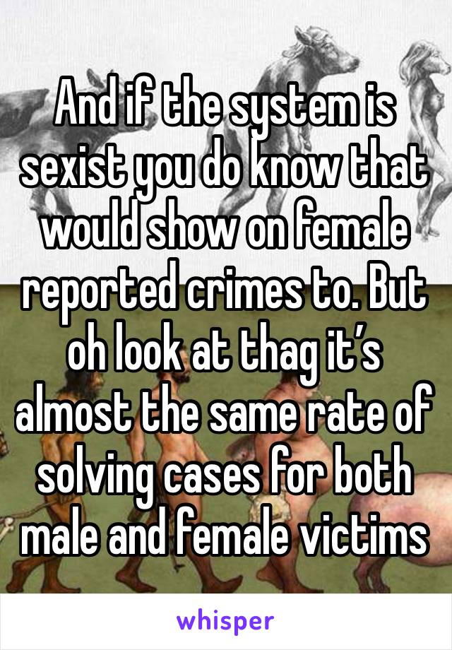 And if the system is sexist you do know that would show on female reported crimes to. But oh look at thag it’s almost the same rate of solving cases for both male and female victims 