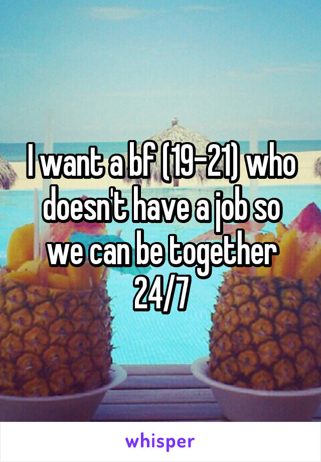 I want a bf (19-21) who doesn't have a job so we can be together 24/7