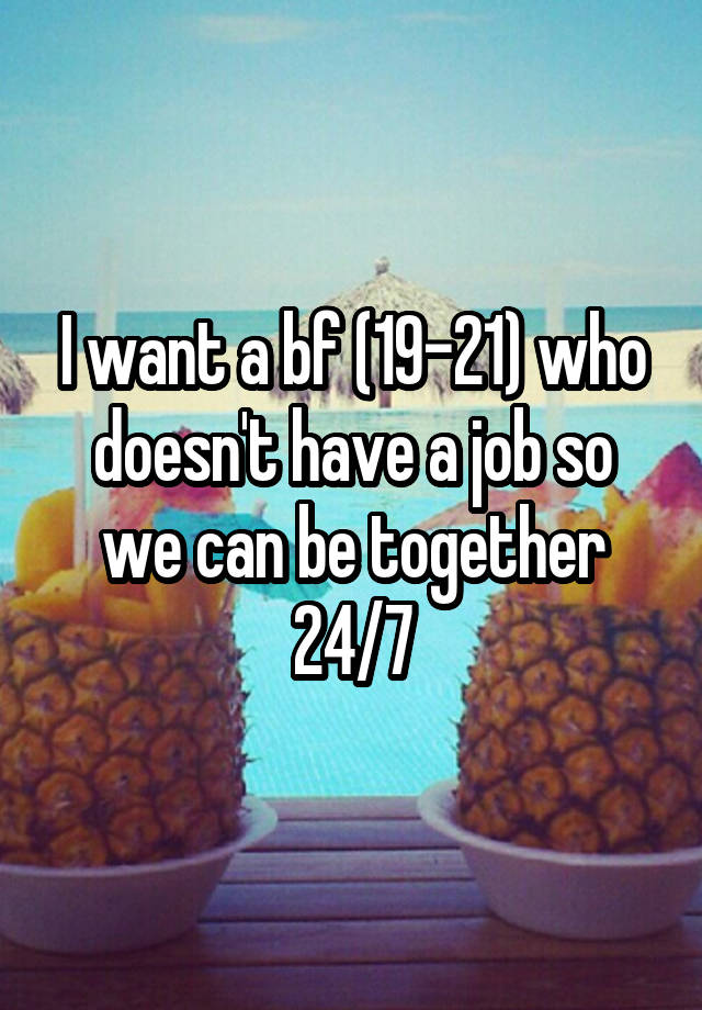 I want a bf (19-21) who doesn't have a job so we can be together 24/7