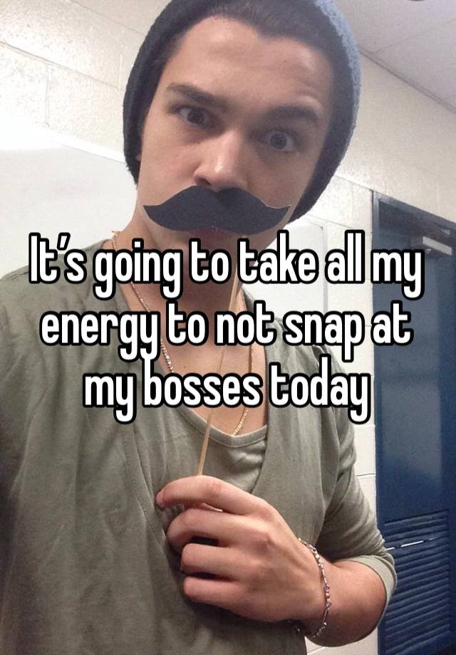 It’s going to take all my energy to not snap at my bosses today
